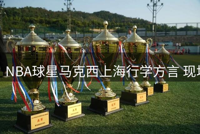 NBA球星马克西上海行学方言 现场直击沪语初体验